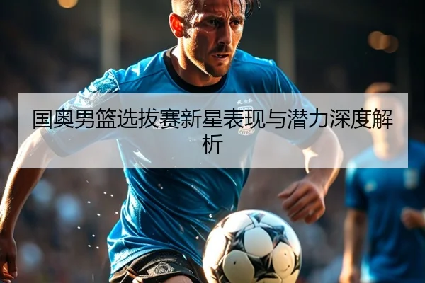 国奥男篮选拔赛新星表现与潜力深度解析
