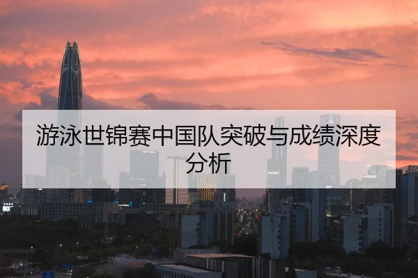 游泳世锦赛中国队突破与成绩深度分析