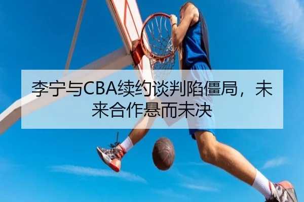 李宁与CBA续约谈判陷僵局，未来合作悬而未决